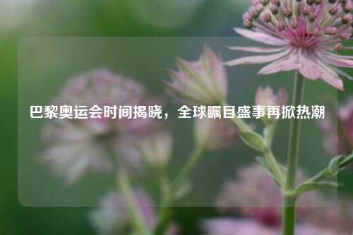 巴黎奥运会时间揭晓，全球瞩目盛事再掀热潮