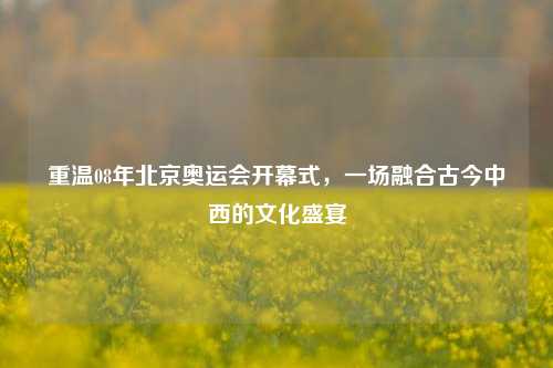 重温08年北京奥运会开幕式，一场融合古今中西的文化盛宴