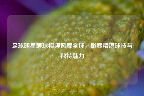 足球明星颠球视频风靡全球，彰显精湛球技与独特魅力