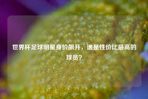 世界杯足球明星身价飙升，谁是性价比最高的球员？