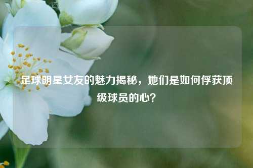 足球明星女友的魅力揭秘，她们是如何俘获顶级球员的心？