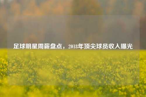 足球明星周薪盘点，2018年顶尖球员收入曝光